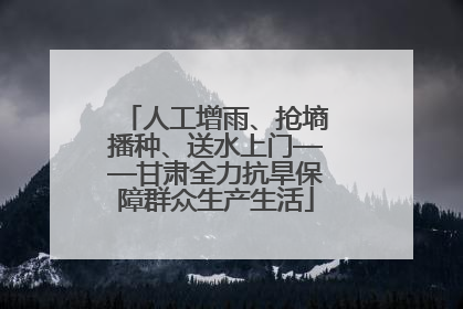 人工增雨、抢墒播种、送水上门——甘肃全力抗旱保障群众生产生活