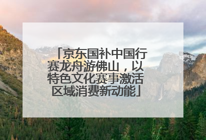 京东国补中国行赛龙舟游佛山，以特色文化赛事激活区域消费新动能