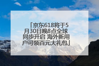 京东618将于5月30日晚8点全球同步开启 海外新用户可领百元大礼包