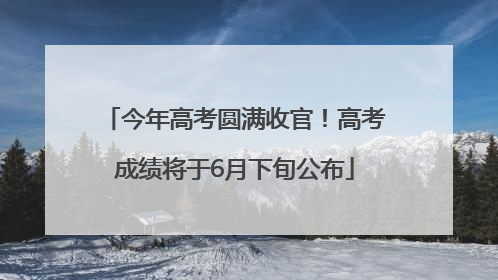 今年高考圆满收官！高考成绩将于6月下旬公布