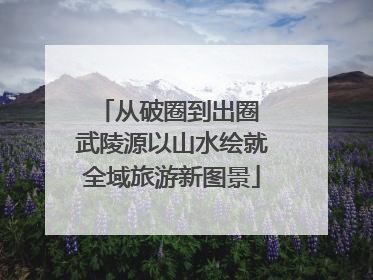 从破圈到出圈 武陵源以山水绘就全域旅游新图景