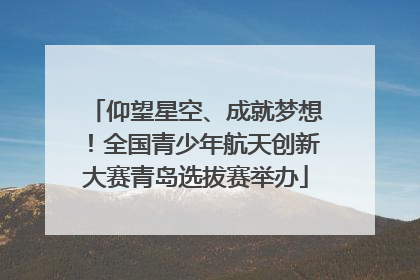 仰望星空、成就梦想！全国青少年航天创新大赛青岛选拔赛举办