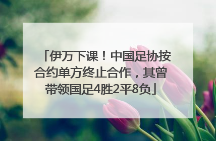 伊万下课！中国足协按合约单方终止合作，其曾带领国足4胜2平8负