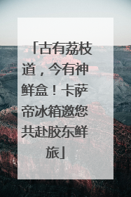 古有荔枝道，今有神鲜盒！卡萨帝冰箱邀您共赴胶东鲜旅