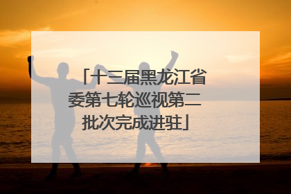 十三届黑龙江省委第七轮巡视第二批次完成进驻