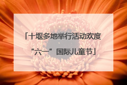 十堰多地举行活动欢度“六一”国际儿童节