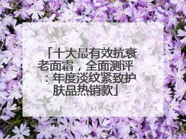 十大最有效抗衰老面霜，全面测评：年度淡纹紧致护肤品热销款