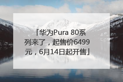 华为Pura 80系列来了，起售价6499元，6月14日起开售