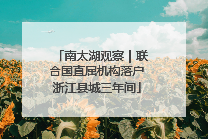 南太湖观察｜联合国直属机构落户浙江县城三年间