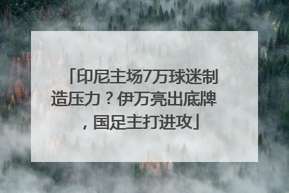 印尼主场7万球迷制造压力？伊万亮出底牌，国足主打进攻