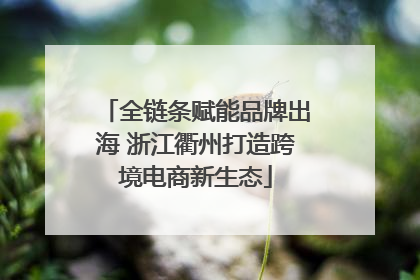 全链条赋能品牌出海 浙江衢州打造跨境电商新生态