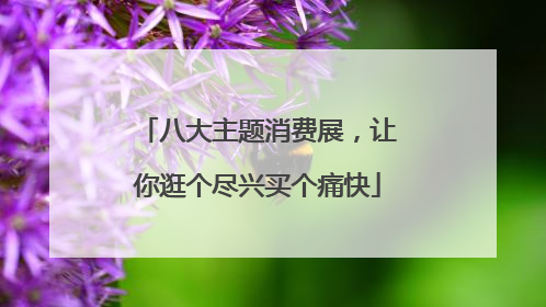 八大主题消费展，让你逛个尽兴买个痛快