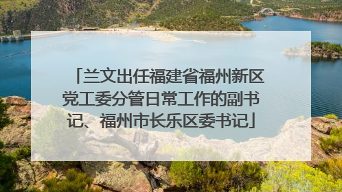 兰文出任福建省福州新区党工委分管日常工作的副书记、福州市长乐区委书记