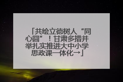 共绘立德树人“同心圆”！甘肃多措并举扎实推进大中小学思政课一体化→