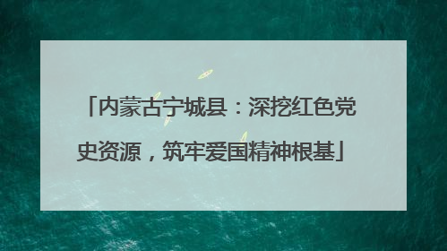 内蒙古宁城县：深挖红色党史资源，筑牢爱国精神根基