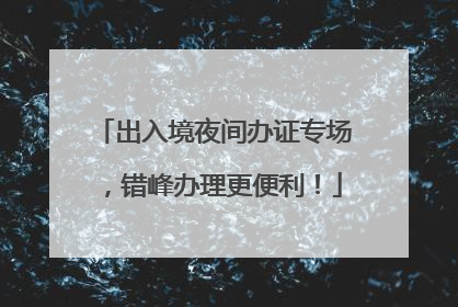 出入境夜间办证专场，错峰办理更便利！