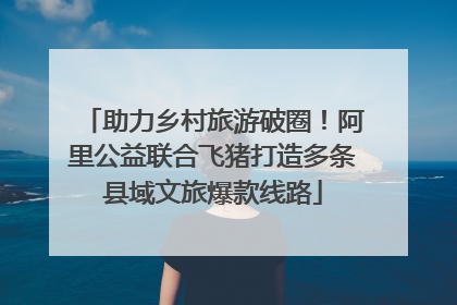 助力乡村旅游破圈！阿里公益联合飞猪打造多条县域文旅爆款线路