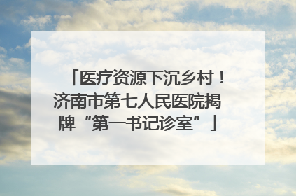 医疗资源下沉乡村！济南市第七人民医院揭牌“第一书记诊室”