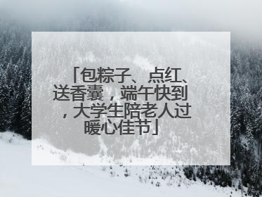 包粽子、点红、送香囊，端午快到，大学生陪老人过暖心佳节