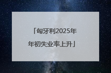 匈牙利2025年年初失业率上升
