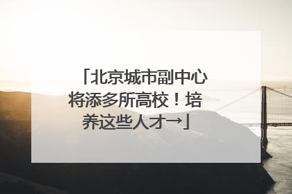 北京城市副中心将添多所高校！培养这些人才→