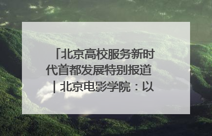 北京高校服务新时代首都发展特别报道｜北京电影学院：以光影为笔 绘就首都高质量发展新画卷