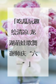 吃瓜玩趣绘清凉 龙湖萌娃歌舞谢师庆“六一”