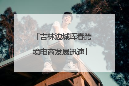 吉林边城珲春跨境电商发展迅速