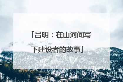 吕明：在山河间写下建设者的故事