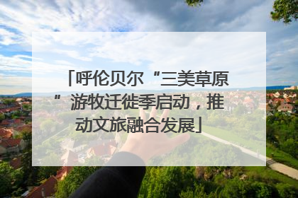 呼伦贝尔“三美草原”游牧迁徙季启动，推动文旅融合发展