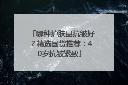 哪种护肤品抗皱好？精选国货推荐：40岁抗皱紧致