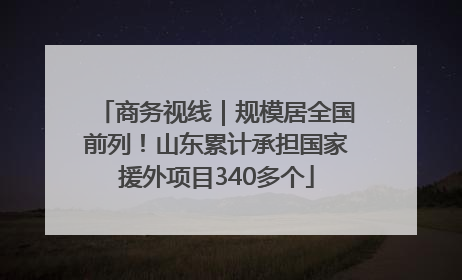 商务视线｜规模居全国前列！山东累计承担国家援外项目340多个
