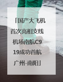 国产大飞机首次亮相支线机场南航C919成功首航广州-南阳