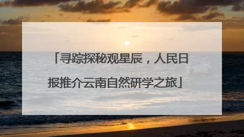 寻踪探秘观星辰，人民日报推介云南自然研学之旅