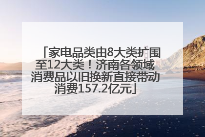 家电品类由8大类扩围至12大类！济南各领域消费品以旧换新直接带动消费157.2亿元