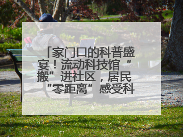 家门口的科普盛宴！流动科技馆“搬”进社区，居民“零距离”感受科技奥秘