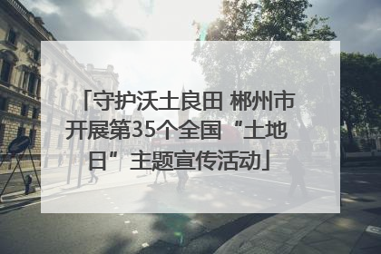 守护沃土良田 郴州市开展第35个全国“土地日”主题宣传活动