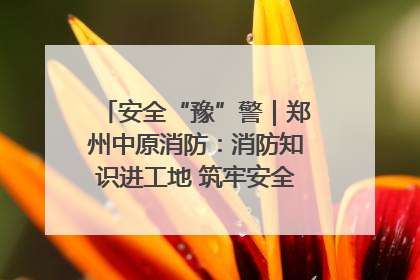 安全“豫”警｜郑州中原消防：消防知识进工地 筑牢安全“防火墙”