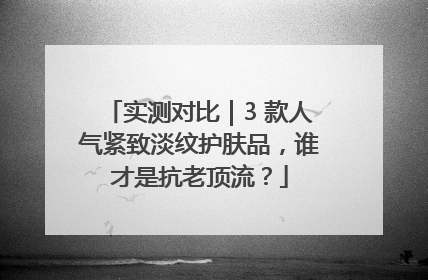 实测对比｜3 款人气紧致淡纹护肤品，谁才是抗老顶流？