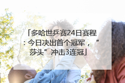 多哈世乒赛24日赛程：今日决出首个冠军，“莎头”冲击3连冠