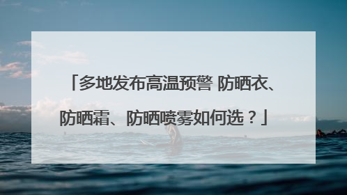 多地发布高温预警 防晒衣、防晒霜、防晒喷雾如何选？