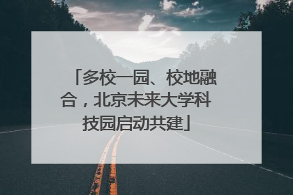 多校一园、校地融合，北京未来大学科技园启动共建