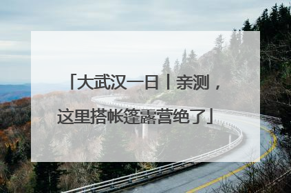 大武汉一日丨亲测，这里搭帐篷露营绝了