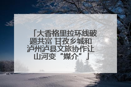 大香格里拉环线破题共富 甘孜乡城和泸州泸县文旅协作让山河变“媒介”