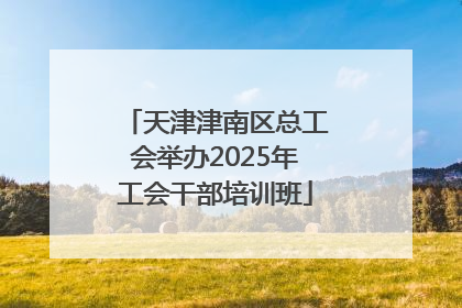 天津津南区总工会举办2025年工会干部培训班