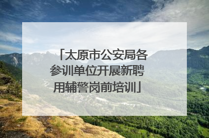 太原市公安局各参训单位开展新聘用辅警岗前培训