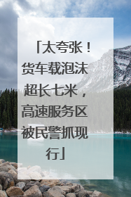 太夸张！货车载泡沫超长七米，高速服务区被民警抓现行