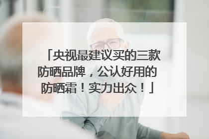 央视最建议买的三款防晒品牌，公认好用的防晒霜！实力出众！