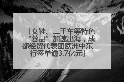 女鞋、二手车等特色“蓉品”加速出海，成都经贸代表团欧洲中东行签单逾3.7亿元