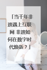 当千年非遗遇上互联网 非遗如何在数字时代焕新？